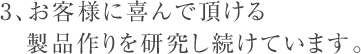 3、お客様に喜んで頂ける製品作りを研究し続けています。